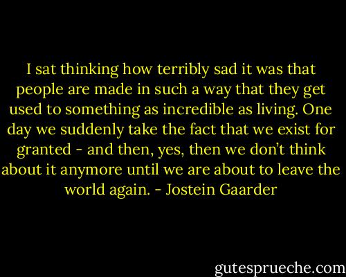 I sat thinking how terribly sad it was that people are made in such a way that they get used to something as incredible as living. One day we suddenly take the fact that we exist for granted - and then, yes, then we don’t think about it anymore until we are about to leave the world again. - Jostein Gaarder