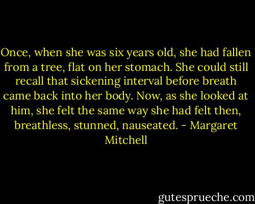 Once, when she was six years old, she had fallen from a tree, flat on her stomach. She could still recall that sickening interval before breath came back into her body. Now, as she looked at him, she felt the same way she had felt then, breathless, stunned, nauseated. - Margaret Mitchell