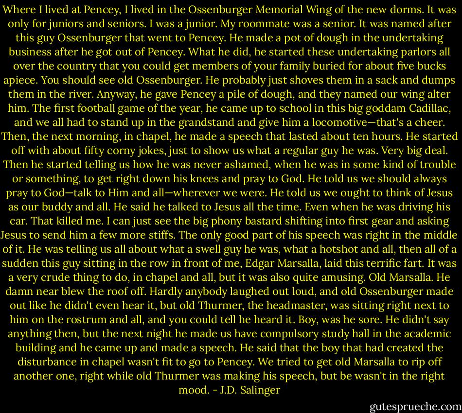 Where I lived at Pencey, I lived in the Ossenburger Memorial Wing of the new dorms. It was only for juniors and seniors. I was a junior. My roommate was a senior. It was named after this guy Ossenburger that went to Pencey. He made a pot of dough in the undertaking business after he got out of Pencey. What he did, he started these undertaking parlors all over the country that you could get members of your family buried for about five bucks apiece. You should see old Ossenburger. He probably just shoves them in a sack and dumps them in the river. Anyway, he gave Pencey a pile of dough, and they named our wing alter him. The first football game of the year, he came up to school in this big goddam Cadillac, and we all had to stand up in the grandstand and give him a locomotive—that's a cheer. Then, the next morning, in chapel, he made a speech that lasted about ten hours. He started off with about fifty corny jokes, just to show us what a regular guy he was. Very big deal. Then he started telling us how he was never ashamed, when he was in some kind of trouble or something, to get right down his knees and pray to God. He told us we should always pray to God—talk to Him and all—wherever we were. He told us we ought to think of Jesus as our buddy and all. He said he talked to Jesus all the time. Even when he was driving his car. That killed me. I can just see the big phony bastard shifting into first gear and asking Jesus to send him a few more stiffs. The only good part of his speech was right in the middle of it. He was telling us all about what a swell guy he was, what a hotshot and all, then all of a sudden this guy sitting in the row in front of me, Edgar Marsalla, laid this terrific fart. It was a very crude thing to do, in chapel and all, but it was also quite amusing. Old Marsalla. He damn near blew the roof off. Hardly anybody laughed out loud, and old Ossenburger made out like he didn't even hear it, but old Thurmer, the headmaster, was sitting right next to him on the rostrum and all, and you could tell he heard it. Boy, was he sore. He didn't say anything then, but the next night he made us have compulsory study hall in the academic building and he came up and made a speech. He said that the boy that had created the disturbance in chapel wasn't fit to go to Pencey. We tried to get old Marsalla to rip off another one, right while old Thurmer was making his speech, but be wasn't in the right mood. - J.D. Salinger