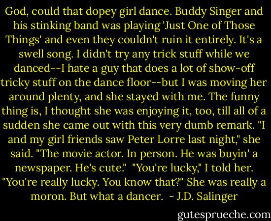 God, could that dopey girl dance. Buddy Singer and his stinking band was playing 'Just One of Those Things' and even they couldn't ruin it entirely. It's a swell song. I didn't try any trick stuff while we danced--I hate a guy that does a lot of show-off tricky stuff on the dance floor--but I was moving her around plenty, and she stayed with me. The funny thing is, I thought she was enjoying it, too, till all of a sudden she came out with this very dumb remark. "I and my girl friends saw Peter Lorre last night," she said. "The movie actor. In person. He was buyin' a newspaper. He's cute."<br /><br />"You're lucky," I told her. "You're really lucky. You know that?" She was really a moron. But what a dancer.  - J.D. Salinger