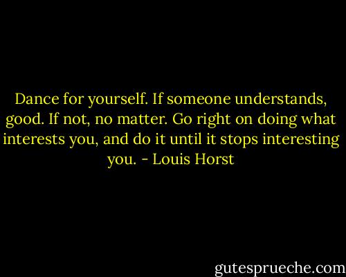 Dance for yourself. If someone understands, good. If not, no matter. Go right on doing what interests you, and do it until it stops interesting you. - Louis Horst