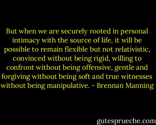 But when we are securely rooted in personal intimacy with the source of life, it will be possible to remain flexible but not relativistic, convinced without being rigid, willing to confront without being offensive, gentle and forgiving without being soft and true witnesses without being manipulative. - Brennan Manning