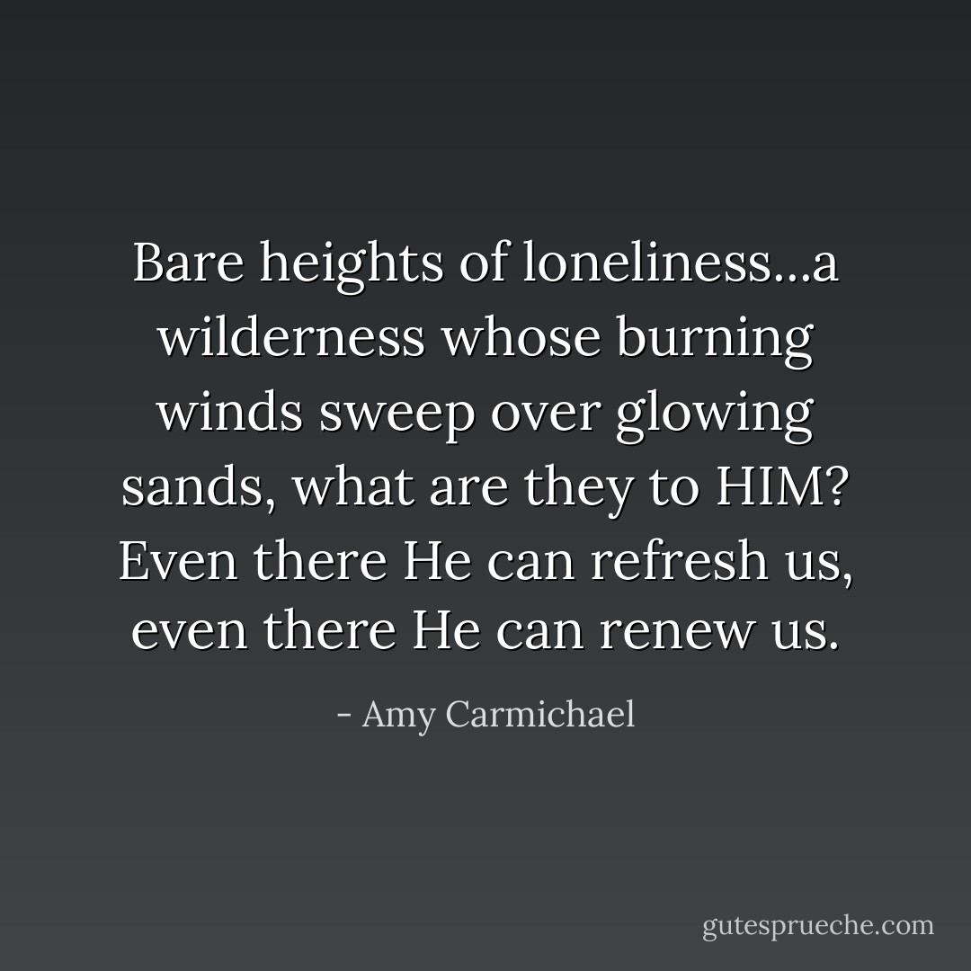 Bare heights of loneliness...a wilderness whose burning winds sweep over glowing sands, what are they to HIM? Even there He can refresh us, even there He can renew us. - Amy Carmichael