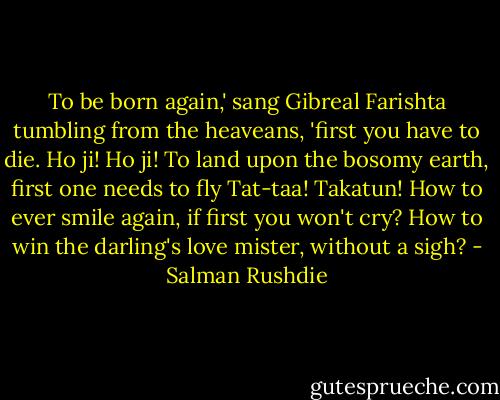 To be born again,' sang Gibreal Farishta tumbling from the heaveans, 'first you have to die. Ho ji! Ho ji! To land upon the bosomy earth, first one needs to fly Tat-taa! Takatun! How to ever smile again, if first you won't cry? How to win the darling's love mister, without a sigh? - Salman Rushdie