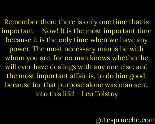 Remember then: there is only one time that is important-- Now! It is the most important time because it is the only time when we have any power. The most necessary man is he with whom you are, for no man knows whether he will ever have dealings with any one else: and the most important affair is, to do him good, because for that purpose alone was man sent into this life! - Leo Tolstoy