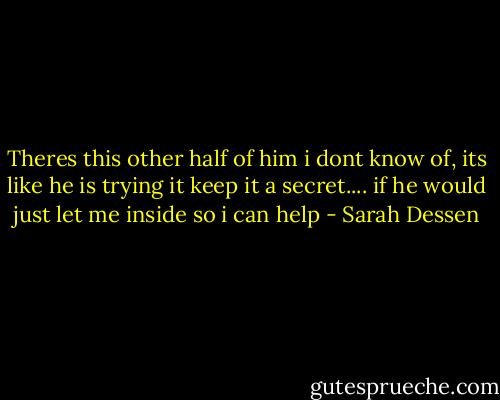 Theres this other half of him i dont know of, its like he is trying it keep it a secret.... if he would just let me inside so i can help - Sarah Dessen