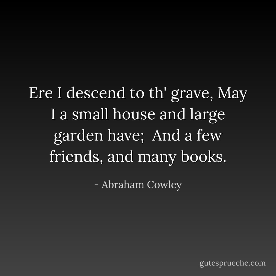 Ere I descend to th' grave,<br />May I a small house and large garden have; <br />And a few friends, and many books. - Abraham Cowley