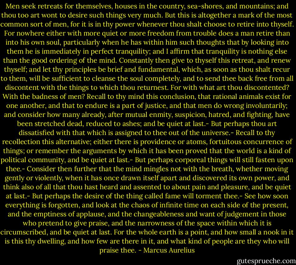 Men seek retreats for themselves, houses in the country, sea-shores, and mountains; and thou too art wont to desire such things very much. But this is altogether a mark of the most common sort of men, for it is in thy power whenever thou shalt choose to retire into thyself. For nowhere either with more quiet or more freedom from trouble does a man retire than into his own soul, particularly when he has within him such thoughts that by looking into them he is immediately in perfect tranquility; and I affirm that tranquility is nothing else than the good ordering of the mind. Constantly then give to thyself this retreat, and renew thyself; and let thy principles be brief and fundamental, which, as soon as thou shalt recur to them, will be sufficient to cleanse the soul completely, and to send thee back free from all discontent with the things to which thou returnest. For with what art thou discontented? With the badness of men? Recall to thy mind this conclusion, that rational animals exist for one another, and that to endure is a part of justice, and that men do wrong involuntarily; and consider how many already, after mutual enmity, suspicion, hatred, and fighting, have been stretched dead, reduced to ashes; and be quiet at last.- But perhaps thou art dissatisfied with that which is assigned to thee out of the universe.- Recall to thy recollection this alternative; either there is providence or atoms, fortuitous concurrence of things; or remember the arguments by which it has been proved that the world is a kind of political community, and be quiet at last.- But perhaps corporeal things will still fasten upon thee.- Consider then further that the mind mingles not with the breath, whether moving gently or violently, when it has once drawn itself apart and discovered its own power, and think also of all that thou hast heard and assented to about pain and pleasure, and be quiet at last.- But perhaps the desire of the thing called fame will torment thee.- See how soon everything is forgotten, and look at the chaos of infinite time on each side of the present, and the emptiness of applause, and the changeableness and want of judgement in those who pretend to give praise, and the narrowness of the space within which it is circumscribed, and be quiet at last. For the whole earth is a point, and how small a nook in it is this thy dwelling, and how few are there in it, and what kind of people are they who will praise thee. - Marcus Aurelius