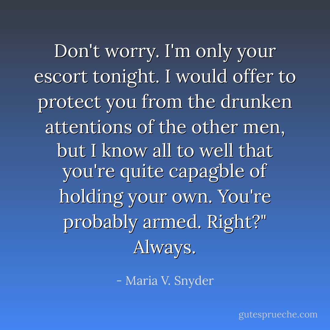 Don't worry. I'm only your escort tonight. I would offer to protect you from the drunken attentions of the other men, but I know all to well that you're quite capagble of holding your own. You're probably armed. Right?"<br />Always. - Maria V. Snyder