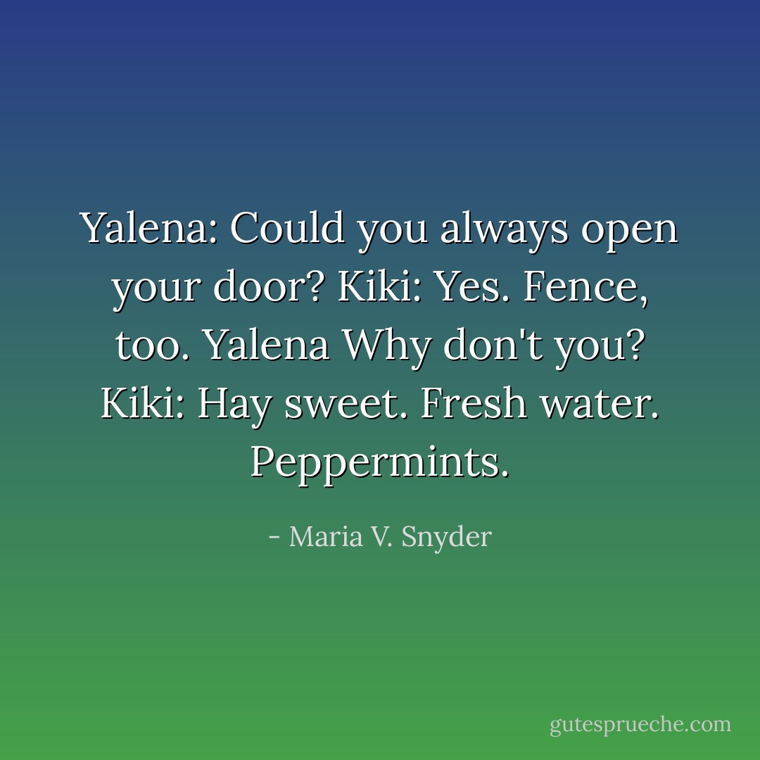 Yalena: Could you always open your door?<br />Kiki: Yes. Fence, too.<br />Yalena Why don't you?<br />Kiki: Hay sweet. Fresh water. Peppermints. - Maria V. Snyder