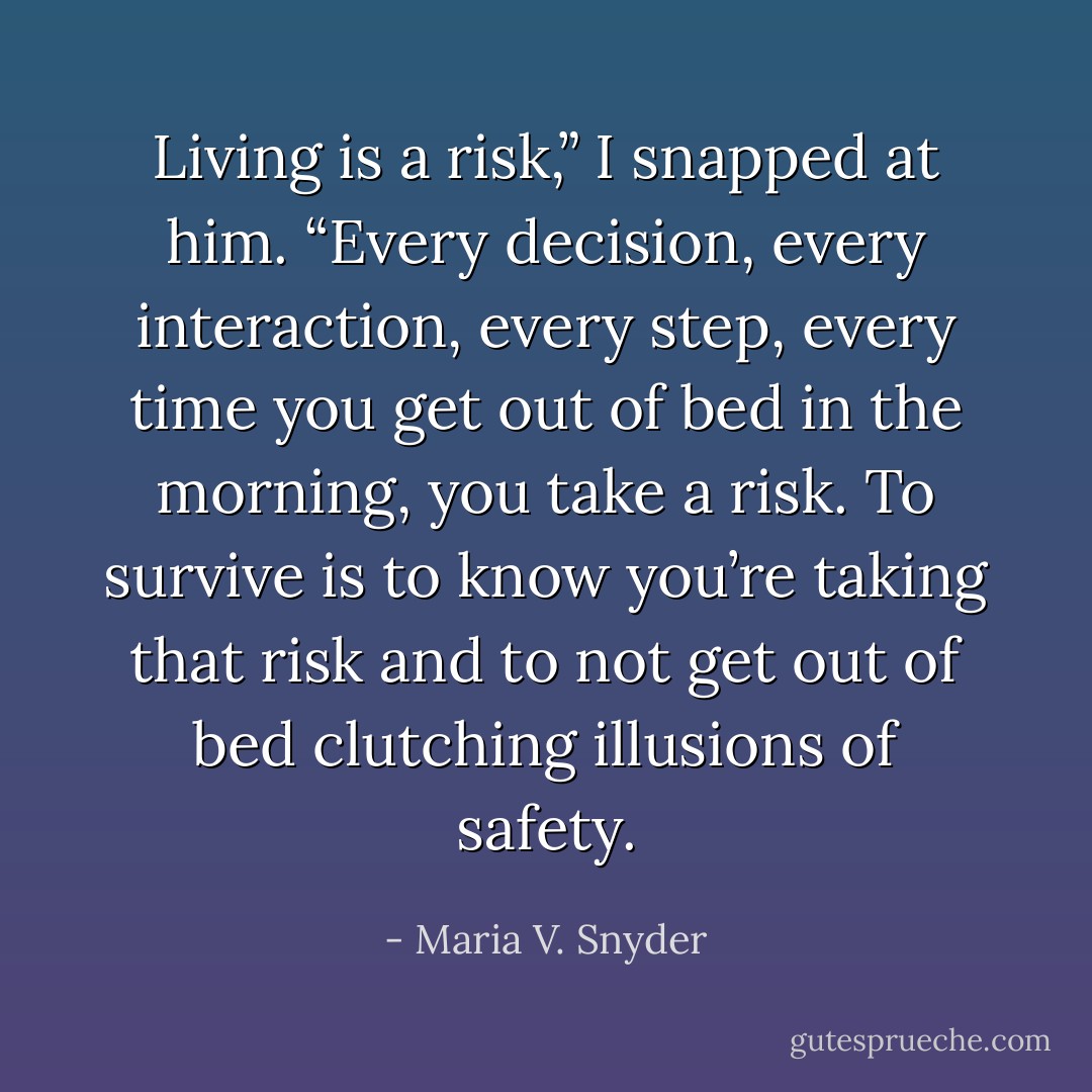 Living is a risk,” I snapped at him. “Every decision, every interaction, every step, every time you get out of bed in the morning, you take a risk. To survive is to know you’re taking that risk and to not get out of bed clutching illusions of safety. - Maria V. Snyder