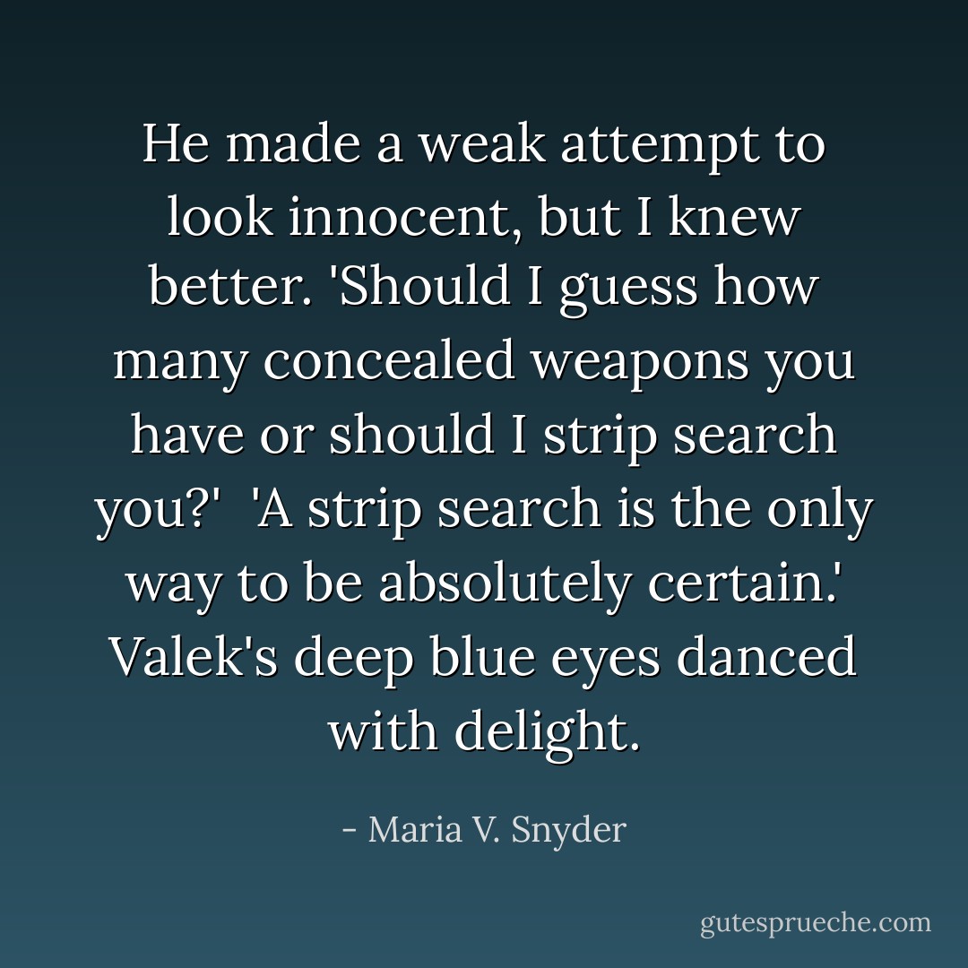 He made a weak attempt to look innocent, but I knew better. 'Should I guess how many concealed weapons you have or should I strip search you?'<br /><br />'A strip search is the only way to be absolutely certain.' Valek's deep blue eyes danced with delight. - Maria V. Snyder