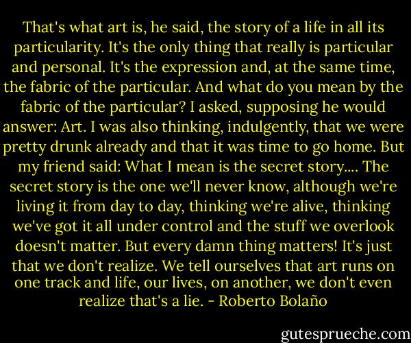 That's what art is, he said, the story of a life in all its particularity. It's the only thing that really is particular and personal. It's the expression and, at the same time, the fabric of the particular. And what do you mean by the fabric of the particular? I asked, supposing he would answer: Art. I was also thinking, indulgently, that we were pretty drunk already and that it was time to go home. But my friend said: What I mean is the secret story.... The secret story is the one we'll never know, although we're living it from day to day, thinking we're alive, thinking we've got it all under control and the stuff we overlook doesn't matter. But every damn thing matters! It's just that we don't realize. We tell ourselves that art runs on one track and life, our lives, on another, we don't even realize that's a lie. - Roberto Bolaño
