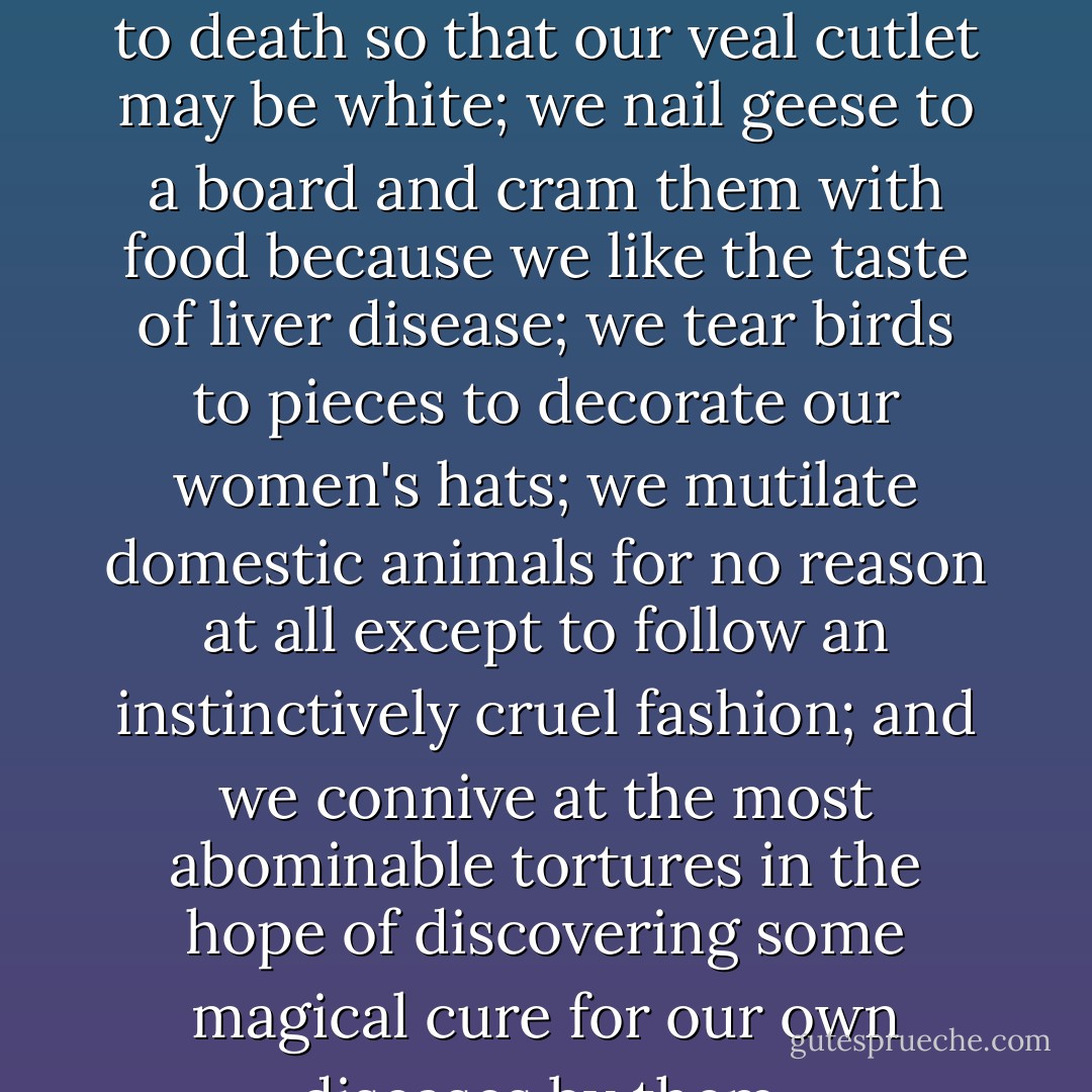 We cut the throat of a calf and hang it up by the heels to bleed to death so that our veal cutlet may be white; we nail geese to a board and cram them with food because we like the taste of liver disease; we tear birds to pieces to decorate our women's hats; we mutilate domestic animals for no reason at all except to follow an instinctively cruel fashion; and we connive at the most abominable tortures in the hope of discovering some magical cure for our own diseases by them. - George Bernard Shaw