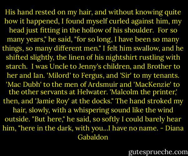 His hand rested on my hair, and without knowing quite how it happened, I found myself curled against him, my head just fitting in the hollow of his shoulder.<br /><br />For so many years," he said, "for so long, I have been so many things, so many different men." I felt him swallow, and he shifted slightly, the linen of his nightshirt rustling with starch.<br /><br />I was Uncle to Jenny's children, and Brother to her and Ian. 'Milord' to Fergus, and 'Sir' to my tenants. 'Mac Dubh' to the men of Ardsmuir and 'MacKenzie' to the other servants at Helwater. 'Malcolm the printer,' then, and 'Jamie Roy' at the docks." The hand stroked my hair, slowly, with a whispering sound like the wind outside. "But here," he said, so softly I could barely hear him, "here in the dark, with you...I have no name. - Diana Gabaldon