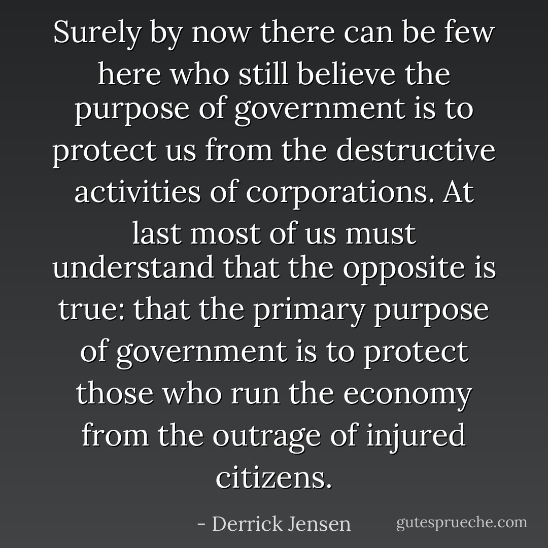 Surely by now there can be few here who still believe the purpose of government is to protect us from the destructive activities of corporations. At last most of us must understand that the opposite is true: that the primary purpose of government is to protect those who run the economy from the outrage of injured citizens. - Derrick Jensen