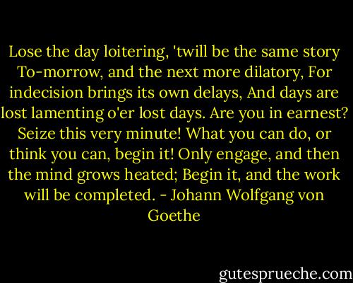 Lose the day loitering, 'twill be the same story<br />To-morrow, and the next more dilatory,<br />For indecision brings its own delays,<br />And days are lost lamenting o'er lost days.<br />Are you in earnest? Seize this very minute!<br />What you can do, or think you can, begin it!<br />Only engage, and then the mind grows heated;<br />Begin it, and the work will be completed. - Johann Wolfgang von Goethe
