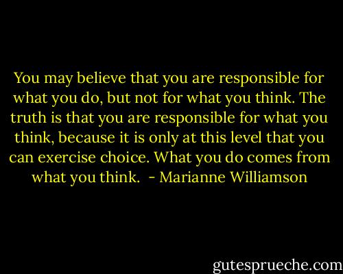 You may believe that you are responsible for what you do, but not for what you think. The truth is that you are responsible for what you think, because it is only at this level that you can exercise choice. What you do comes from what you think.  - Marianne Williamson