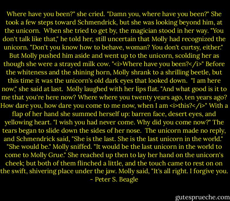 Where have you been?" she cried. "Damn you, where have you been?" She took a few steps toward Schmendrick, but she was looking beyond him, at the unicorn.<br /><br />When she tried to get by, the magician stood in her way. "You don't talk like that," he told her, still uncertain that Molly had recognized the unicorn. "Don't you know how to behave, woman? You don't curtsy, either."<br /><br />But Molly pushed him aside and went up to the unicorn, scolding her as though she were a strayed milk cow. "<i>Where have you been?</i>" Before the whiteness and the shining horn, Molly shrank to a shrilling beetle, but this time it was the unicorn's old dark eyes that looked down.<br /><br />"I am here now," she said at last.<br /><br />Molly laughed with her lips flat. "And what good is it to me that you're here now? Where where you twenty years ago, ten years ago? How dare you, how dare you come to me now, when I am <i>this?</i>" With a flap of her hand she summed herself up: barren face, desert eyes, and yellowing heart. "I wish you had never come. Why did you come now?" The tears began to slide down the sides of her nose.<br /><br />The unicorn made no reply, and Schmendrick said, "She is the last. She is the last unicorn in the world."<br /><br />"She would be." Molly sniffed. "It would be the last unicorn in the world to come to Molly Grue." She reached up then to lay her hand on the unicorn's cheek; but both of them flinched a little, and the touch came to rest on on the swift, shivering place under the jaw. Molly said, "It's all right. I forgive you. - Peter S. Beagle