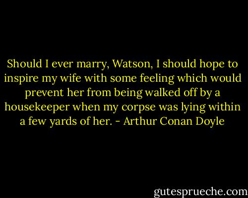 Should I ever marry, Watson, I should hope to inspire my wife with some feeling which would prevent her from being walked off by a housekeeper when my corpse was lying within a few yards of her. - Arthur Conan Doyle