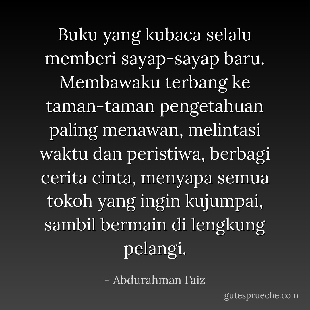 Buku yang kubaca<br />selalu memberi sayap-sayap baru.<br />Membawaku terbang ke taman-taman pengetahuan paling menawan,<br />melintasi waktu dan peristiwa,<br />berbagi cerita cinta, menyapa semua tokoh yang ingin kujumpai, sambil bermain di lengkung pelangi. - Abdurahman Faiz