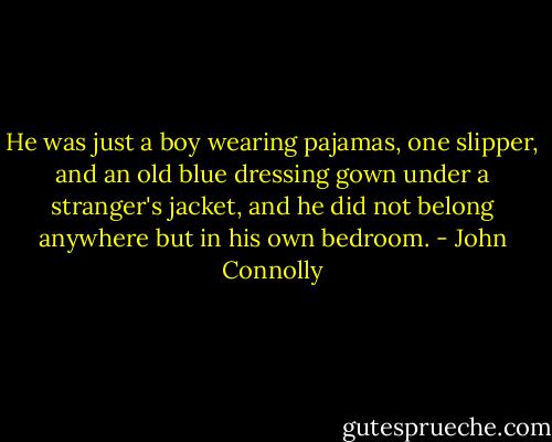 He was just a boy wearing pajamas, one slipper, and an old blue dressing gown under a stranger's jacket, and he did not belong anywhere but in his own bedroom. - John Connolly