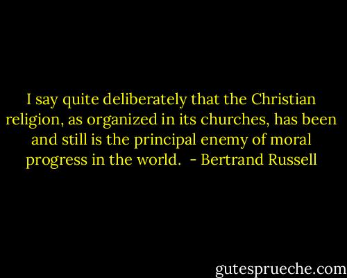 I say quite deliberately that the Christian religion, as organized in its churches, has been and still is the principal enemy of moral progress in the world.  - Bertrand Russell