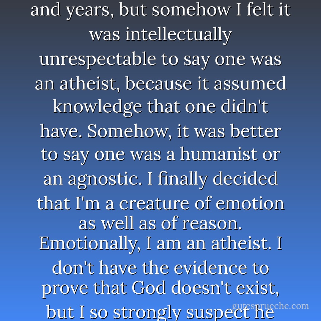 I am an atheist, out and out. It took me a long time to say it. I've been an atheist for years and years, but somehow I felt it was intellectually unrespectable to say one was an atheist, because it assumed knowledge that one didn't have. Somehow, it was better to say one was a humanist or an agnostic. I finally decided that I'm a creature of emotion as well as of reason. Emotionally, I am an atheist. I don't have the evidence to prove that God doesn't exist, but I so strongly suspect he doesn't that I don't want to waste my time. - Isaac Asimov