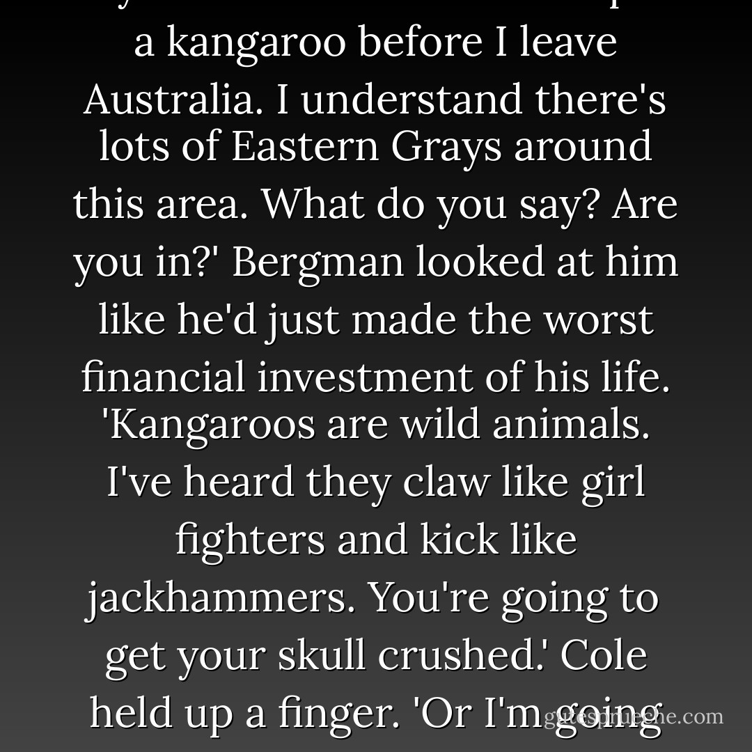 Besides my professional goals, I have a couple of private ones, my man. One of those is to pet a kangaroo before I leave Australia. I understand there's lots of Eastern Grays around this area. What do you say? Are you in?'<br />Bergman looked at him like he'd just made the worst financial investment of his life. 'Kangaroos are wild animals. I've heard they claw like girl fighters and kick like jackhammers. You're going to get your skull crushed.'<br />Cole held up a finger. 'Or I'm going to pet a kangaroo. How cool would that be? - Jennifer Rardin