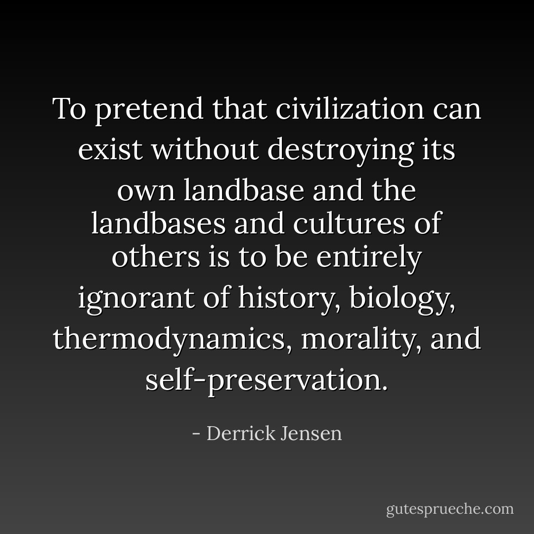 To pretend that civilization can exist without destroying its own landbase and the landbases and cultures of others is to be entirely ignorant of history, biology, thermodynamics, morality, and self-preservation. - Derrick Jensen