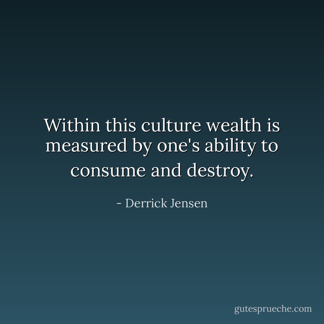 Within this culture wealth is measured by one's ability to consume and destroy. - Derrick Jensen