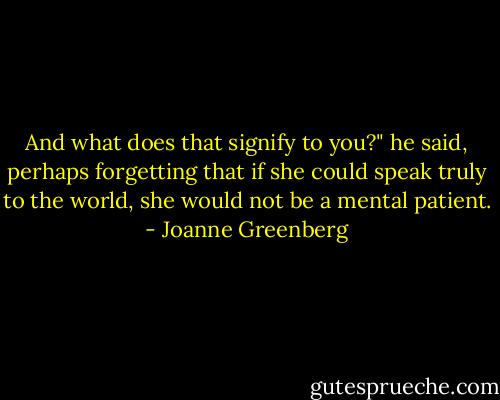 And what does that signify to you?" he said, perhaps forgetting that if she could speak truly to the world, she would not be a mental patient. - Joanne Greenberg