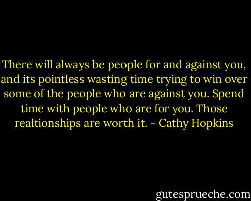 There will always be people for and against you, and its pointless wasting time trying to win over some of the people who are against you. Spend time with people who are for you. Those realtionships are worth it. - Cathy Hopkins