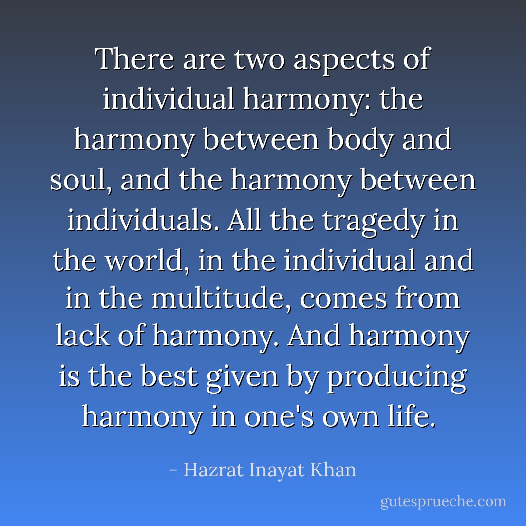 There are two aspects of individual harmony: the harmony between body and soul, and the harmony between individuals. All the tragedy in the world, in the individual and in the multitude, comes from lack of harmony. And harmony is the best given by producing harmony in one's own life.  - Hazrat Inayat Khan