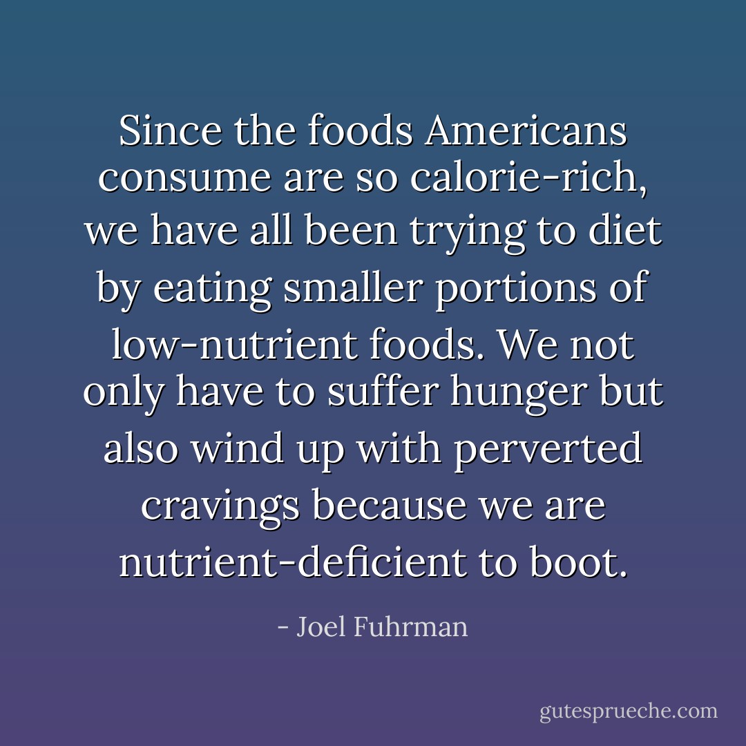 Since the foods Americans consume are so calorie-rich, we have all been trying to diet by eating smaller portions of low-nutrient foods. We not only have to suffer hunger but also wind up with perverted cravings because we are nutrient-deficient to boot. - Joel Fuhrman