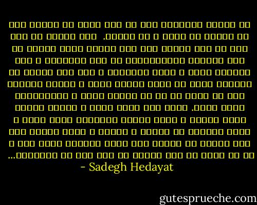 در زندگي زخمهايي هست كه مثل خوره در انزوا روح را اهسته مي خورد و مي تراشد. <br />اين دردها را نمي شود به كسي اظهار كرد چون عموما عادت دارند كه اين دردهاي باورنكردني را جزو اتفاقات و پيش امدهاي نادر و عجيب بشمارند و اگر كسي بگويد يا بنويسد مردم بر سبيل عقايد جاري و عقايد خودشان سعي مي كنند ان را با لبخند شكاك و تمسخراميز تلقي كنند.<br />زيرا بشر هنوز چاره و دوائي برايش پبدا نكرده و تنها داروي فراموشي توسط شراب و خواب مصنوعي به وسيله ي افيون و مواد مخدره است ولي افسوس كه تاثير اين گونه داروها موقت است و پس از مدتي به جاي تسكين بر شدت درد مي افزايند...  - Sadegh Hedayat