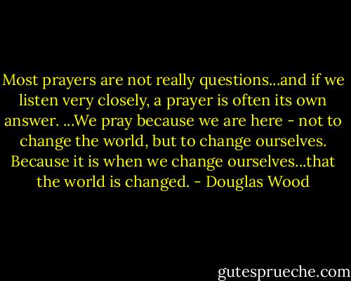 Most prayers are not really questions...and if we listen very closely, a prayer is often its own answer. ...We pray because we are here - not to change the world, but to change ourselves. Because it is when we change ourselves...that the world is changed. - Douglas Wood
