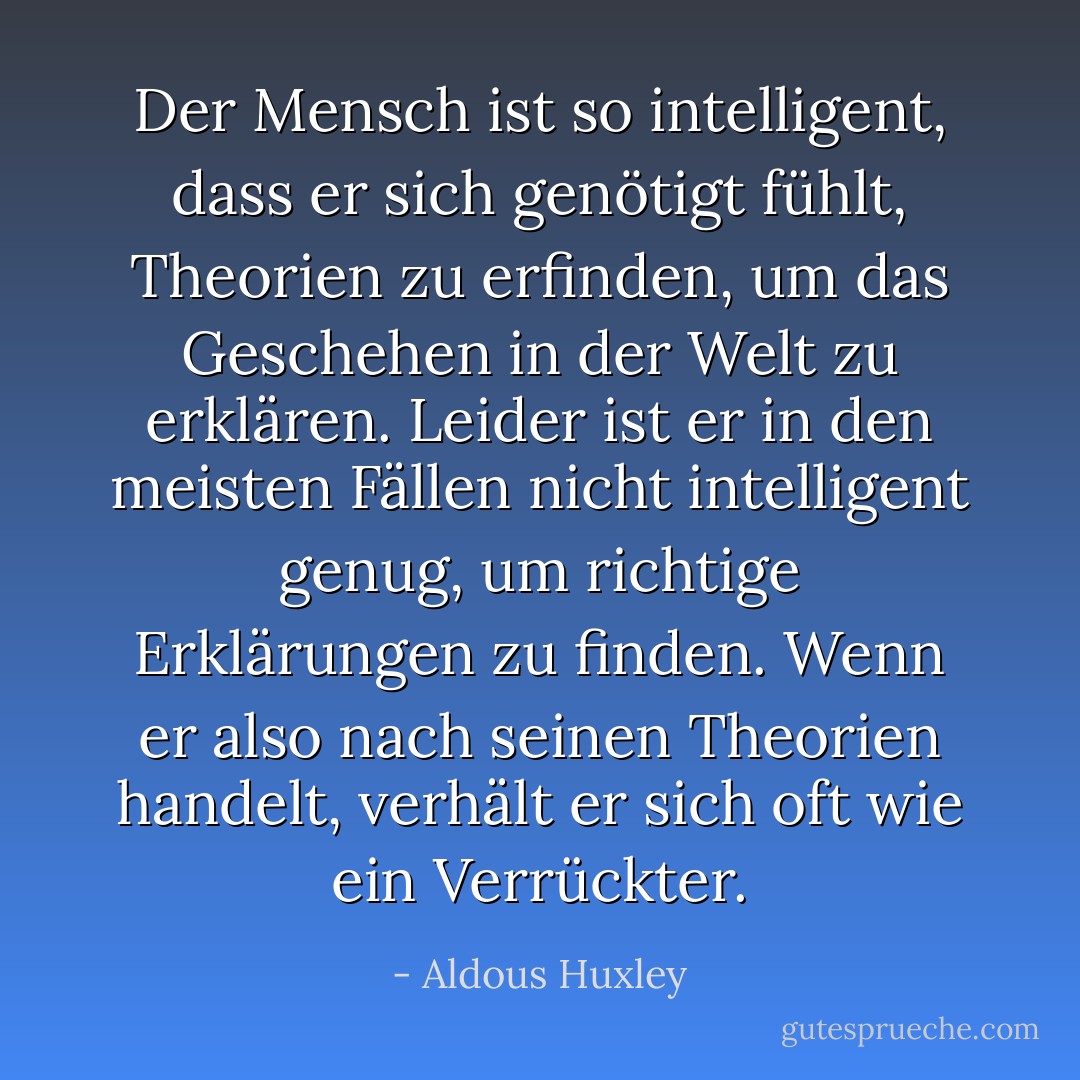 Der Mensch ist so intelligent, dass er sich genötigt fühlt, Theorien zu erfinden, um das Geschehen in der Welt zu erklären. Leider ist er in den meisten Fällen nicht intelligent genug, um richtige Erklärungen zu finden. Wenn er also nach seinen Theorien handelt, verhält er sich oft wie ein Verrückter. - Aldous Huxley<