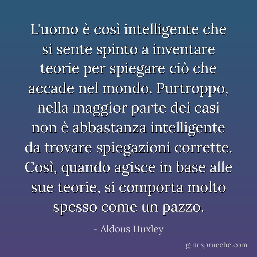 L'uomo è così intelligente che si sente spinto a inventare teorie per spiegare ciò che accade nel mondo. Purtroppo, nella maggior parte dei casi non è abbastanza intelligente da trovare spiegazioni corrette. Così, quando agisce in base alle sue teorie, si comporta molto spesso come un pazzo. - Aldous Huxley