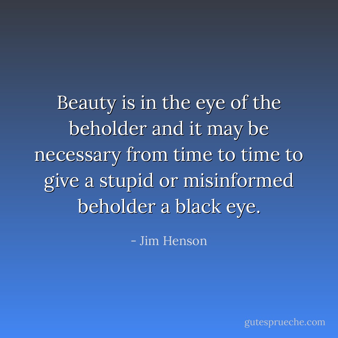 Beauty is in the eye of the beholder and it may be necessary from time to time to give a stupid or misinformed beholder a black eye. - Jim Henson