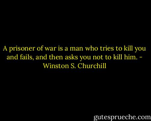 A prisoner of war is a man who tries to kill you and fails, and then asks you not to kill him. - Winston S. Churchill