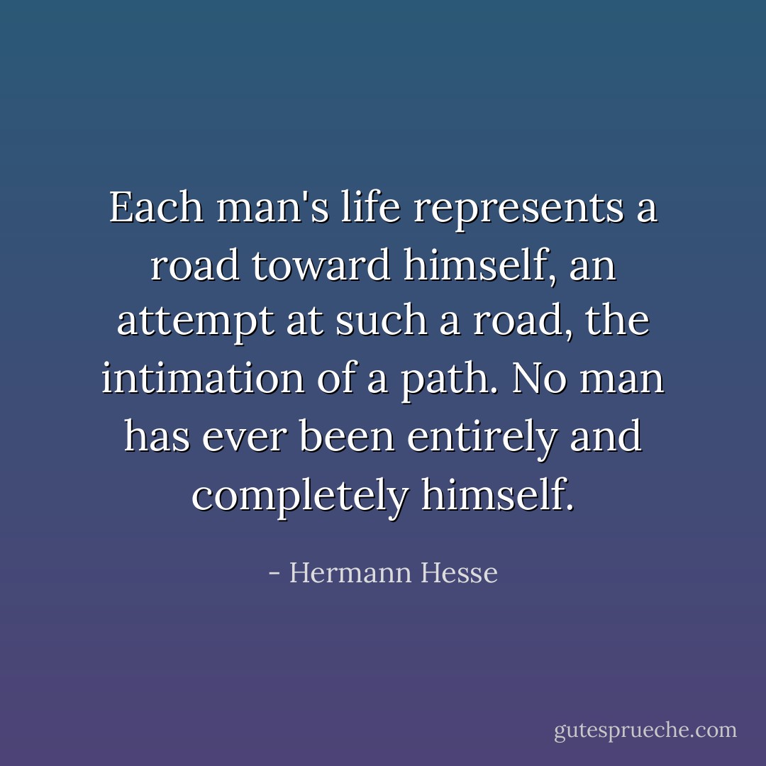 Each man's life represents a road toward himself, an attempt at such a road, the intimation of a path. No man has ever been entirely and completely himself. - Hermann Hesse