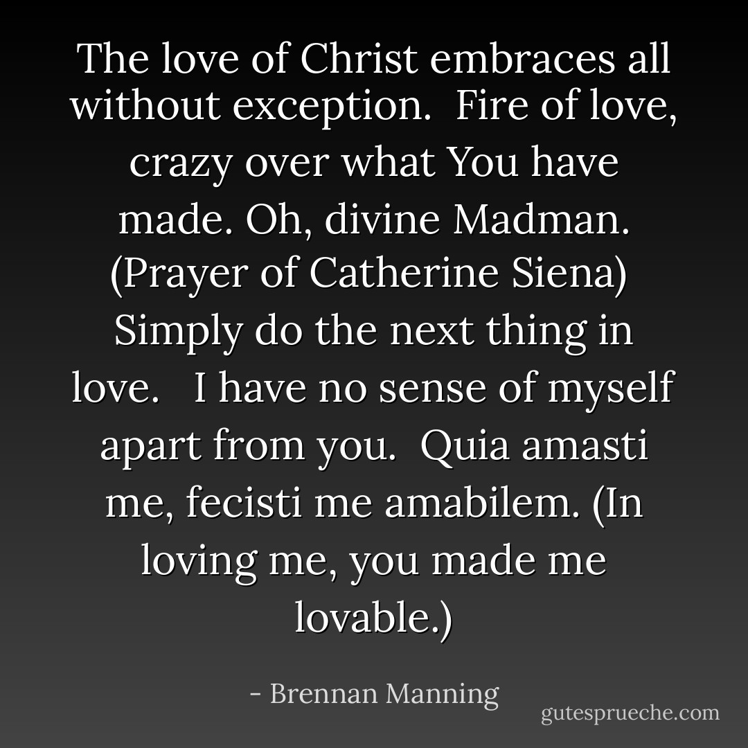 The love of Christ embraces all without exception.<br /><br />Fire of love, crazy over what You have made. Oh, divine Madman. (Prayer of Catherine Siena)<br /><br />Simply do the next thing in love. <br /><br />I have no sense of myself apart from you.<br /><br />Quia amasti me, fecisti me amabilem. (In loving me, you made me lovable.) - Brennan Manning