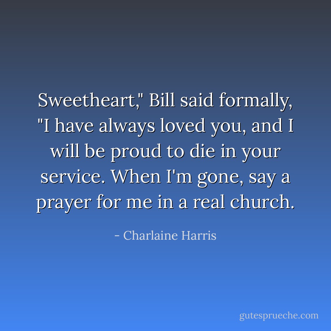 Sweetheart," Bill said formally, "I have always loved you, and I will be proud to die in your service. When I'm gone, say a prayer for me in a real church. - Charlaine Harris