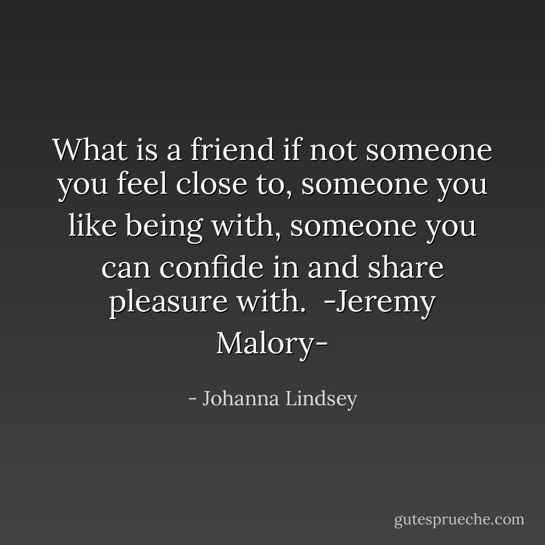 What is a friend if not someone you feel close to, someone you like being with, someone you can confide in and share pleasure with.<br /><br />-Jeremy Malory- - Johanna Lindsey