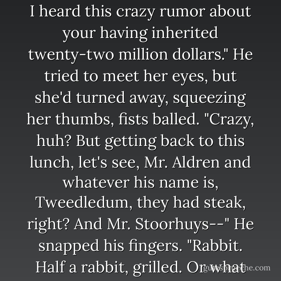 Yeah, well, we're all grieving in our own way, obviously. It's just I heard this crazy rumor about your having inherited twenty-two million dollars." He tried to meet her eyes, but she'd turned away, squeezing her thumbs, fists balled. "Crazy, huh? But getting back to this lunch, let's see, Mr. Aldren and whatever his name is, Tweedledum, they had steak, right? And Mr. Stoorhuys--" He snapped his fingers. "Rabbit. Half a rabbit, grilled. Or what do you call it? Braised. - Jonathan Franzen