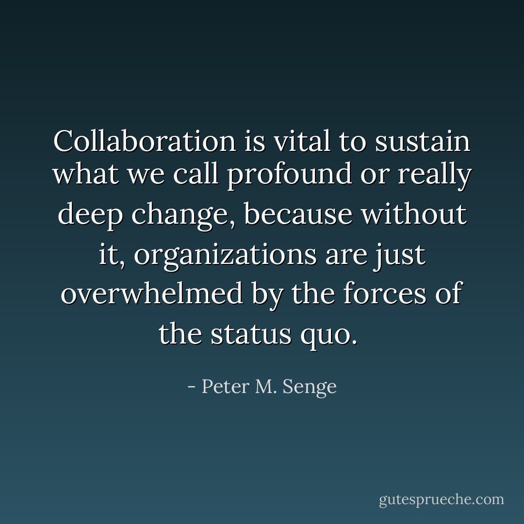 Collaboration is vital to sustain what we call profound or really deep change, because without it, organizations are just overwhelmed by the forces of the status quo.  - Peter M. Senge