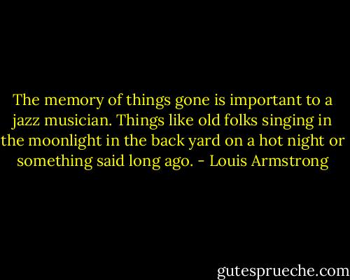 The memory of things gone is important to a jazz musician. Things like old folks singing in the moonlight in the back yard on a hot night or something said long ago. - Louis Armstrong