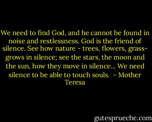 We need to find God, and he cannot be found in noise and restlessness. God is the friend of silence. See how nature - trees, flowers, grass- grows in silence; see the stars, the moon and the sun, how they move in silence... We need silence to be able to touch souls.  - Mother Teresa