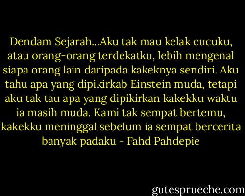 Dendam Sejarah...Aku tak mau kelak cucuku, atau orang-orang terdekatku, lebih mengenal siapa orang lain daripada kakeknya sendiri. Aku tahu apa yang dipikirkab Einstein muda, tetapi aku tak tau apa yang dipikirkan kakekku waktu ia masih muda. Kami tak sempat bertemu, kakekku meninggal sebelum ia sempat bercerita banyak padaku - Fahd Pahdepie